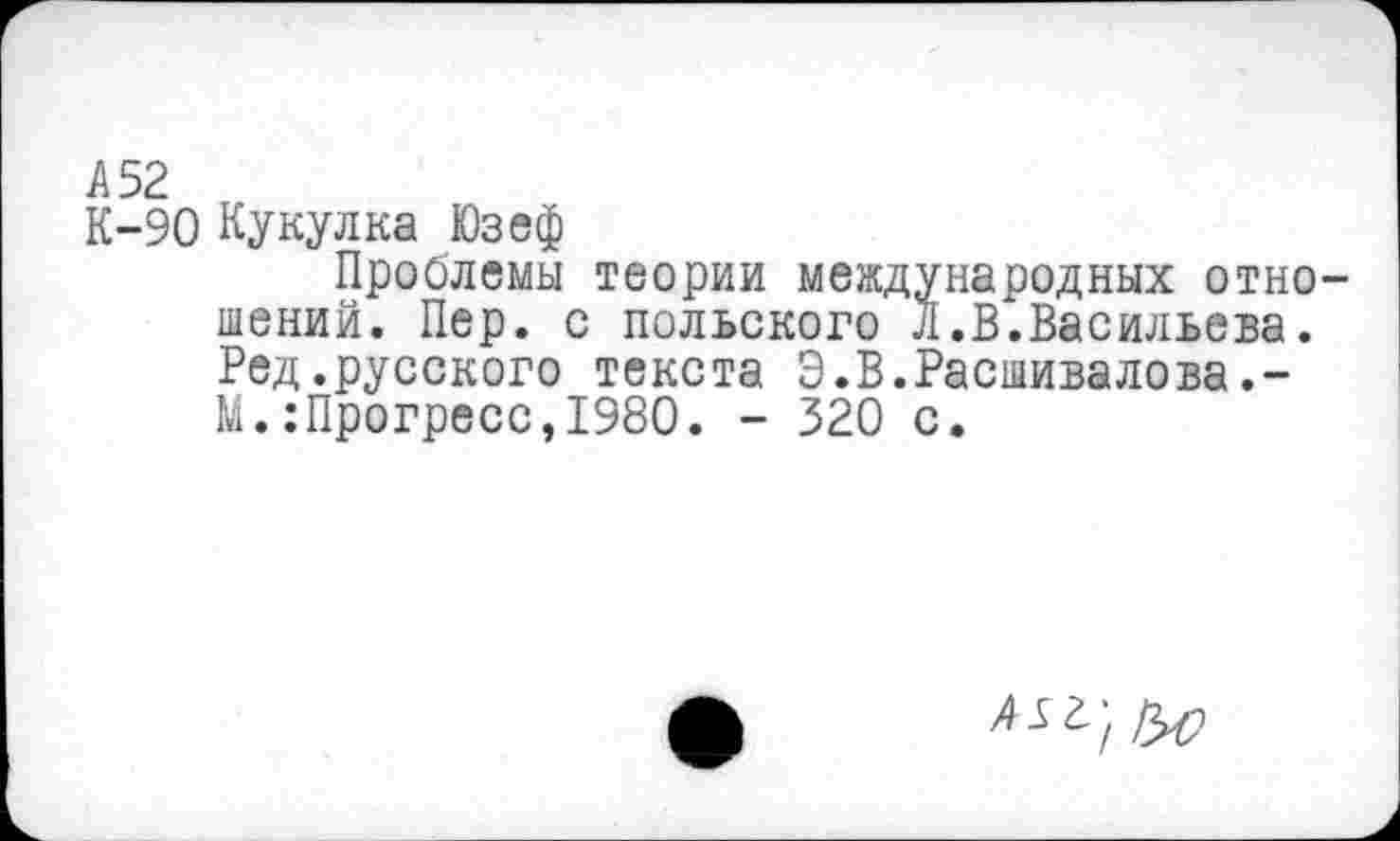 ﻿А 52
К-90 Кукулка Юзеф
Проблемы теории международных отношений. Пер. с польского Л.В.Васильева. Ред.русского текста Э.В.Расшивалова.-М.:Прогресс,1980. - 320 с.